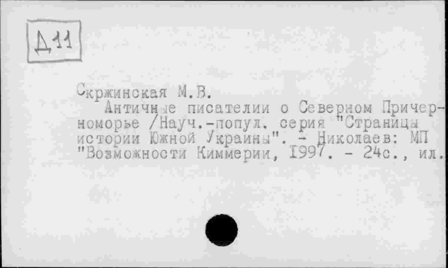 ﻿ДМ
Скржинская M.B.
Античн ,ie писателии о Северном Причерноморье /Науч.-попул. серия "Страницы истории Южной Украины". - Николаев: МП "Возможности Киммерии, 1997. - 24с., ил.